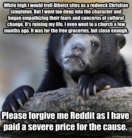 While high I would troll Atheist sites as a redneck Christian simpleton. But I went too deep into the character and began empathizing their fears and concerns of cultural change. It's ruining my life. I even went to a church a few months ago. It was for t  Confession Bear
