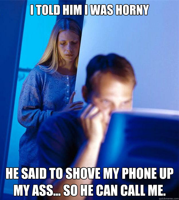 I told him I was horny He said to shove my phone up my ass... So he can call me.  Redditors Wife