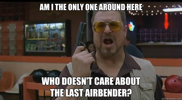 AM I THE ONLY ONE AROUND HERE WHO doesn't care about 
the last airbender?  Correction Walter