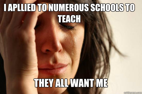 I apllied to numerous schools to teach
 They all want me  First World Problems