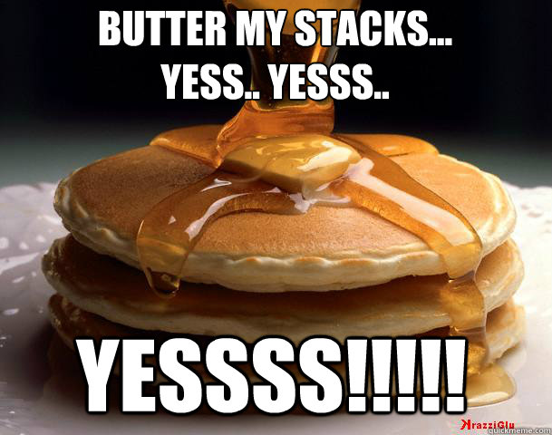 butter my stacks... 
yess.. yesss.. yessss!!!!!  Pancakes