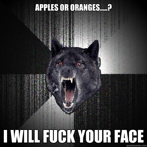 apples or oranges.....? i will fuck your face  Insanity Wolf