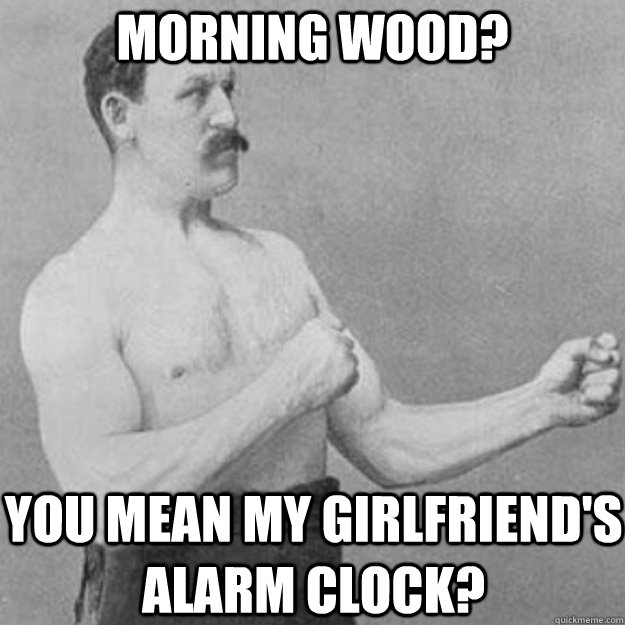 Morning wood? You mean my girlfriend's alarm clock?  overly manly man