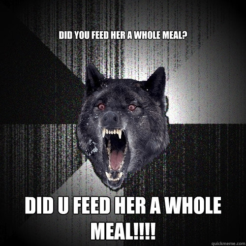 did you feed her a whole meal? did u feed her a whole meal!!!!  Insanity Wolf
