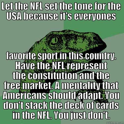 LET THE NFL SET THE TONE FOR THE USA BECAUSE IT'S EVERYONES FAVORITE SPORT IN THIS COUNTRY. HAVE THE NFL REPRESENT THE CONSTITUTION AND THE FREE MARKET. A MENTALITY THAT AMERICANS SHOULD ADAPT. YOU DON'T STACK THE DECK OF CARDS IN THE NFL. YOU JUST DON'T. Philosoraptor
