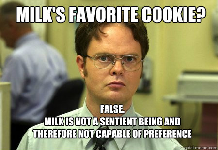 Milk's favorite cookie? FALSE.  
Milk is not a sentient being and therefore not capable of preference  Schrute