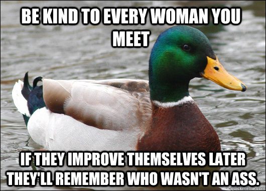 Be kind to every woman you meet If they improve themselves later they'll remember who wasn't an ass.  Actual Advice Mallard