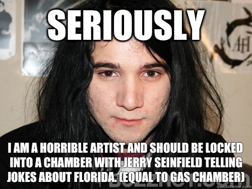 seriously I am a horrible artist and should be locked into a chamber with jerry seinfield telling jokes about florida. (equal to gas chamber) - seriously I am a horrible artist and should be locked into a chamber with jerry seinfield telling jokes about florida. (equal to gas chamber)  sonny moore skrillex faggot