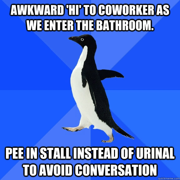 Awkward 'Hi' to coworker as we enter the bathroom. Pee in stall instead of urinal to avoid conversation  Socially Awkward Penguin