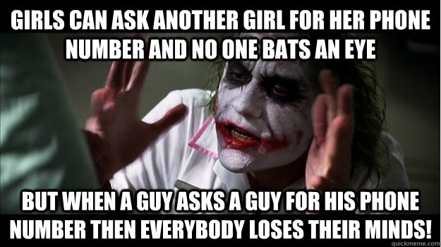 Girls can ask another girl for her phone number and no one bats an eye But when a guy asks a guy for his phone number then EVERYBODY LOSES THeir minds!  Joker Mind Loss