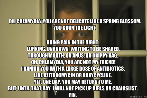 Oh, Chlamydia, you are not delicate like a spring blossom.
You shun the light.
 Bring pain in the night.
 Lurking, unknown, waiting to be shared.
Through mouth, or anus, or drippy vag.
 Oh, Chlamydia, you are not my friend!
I banish you with a large dose   