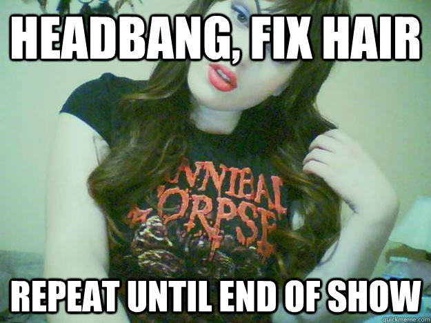 headbang, fix hair repeat until end of show  High Maintenance Metalhead