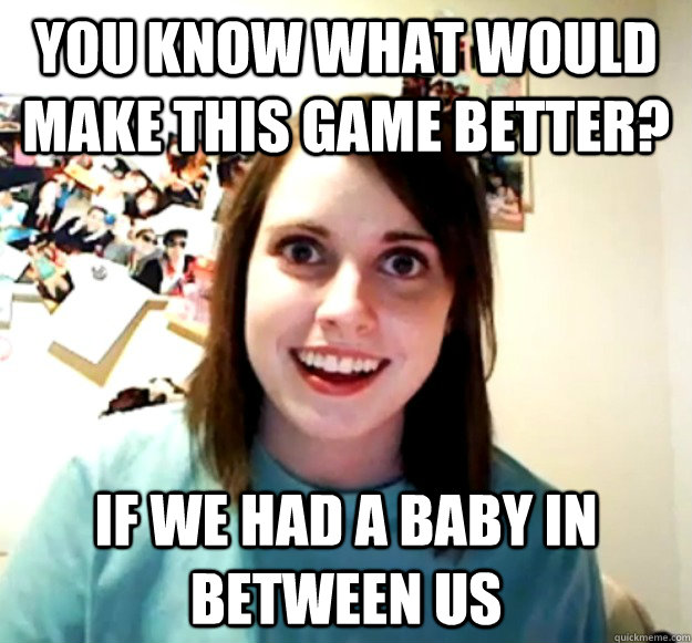 You know what would make this game better? If we had a baby in between us  Overly Attached Girlfriend