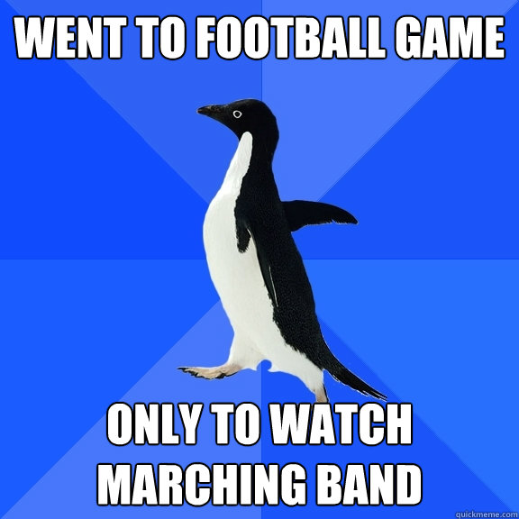 went to football game only to watch marching band  Socially Awkward Penguin