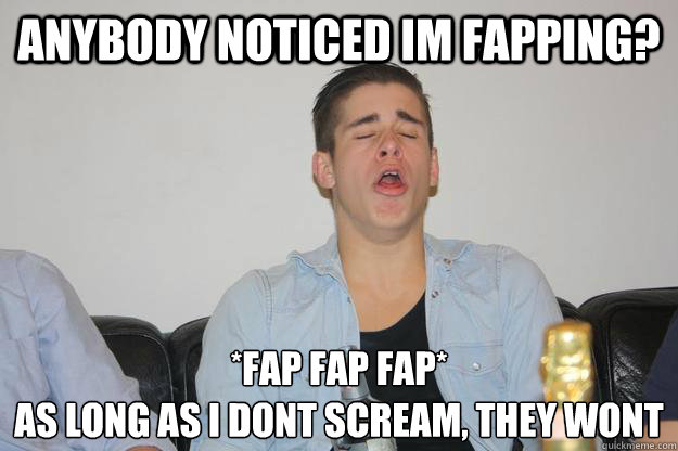 Anybody noticed im fapping? *Fap fap fap*
As long as i dont scream, they wont  Fapfap
