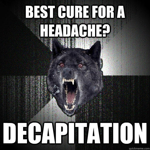 Best cure for a headache? decapitation - Best cure for a headache? decapitation  Insanity Wolf