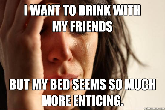 I want to drink with my friends but my bed seems so much more enticing.  First World Problems