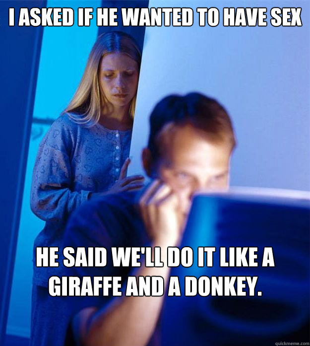 I asked if he wanted to have sex he said we'll do it like a giraffe and a donkey.  Redditors Wife