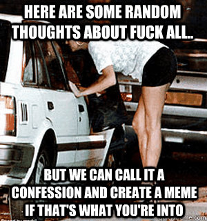 Here are some random thoughts about fuck all.. But we can call it a confession and create a meme if that's what you're into  Karma Whore