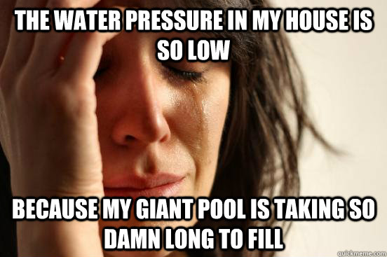The water pressure in my house is so low because my giant pool is taking so damn long to fill  First World Problems