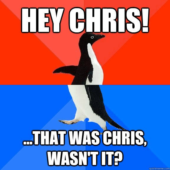 Hey Chris! ...that was chris, wasn't it?  Socially Awesome Awkward Penguin