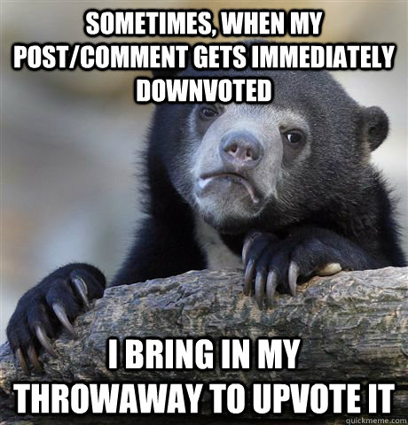Sometimes, when my post/comment gets immediately downvoted I bring in my throwaway to upvote it  Confession Bear