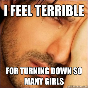 I feel terrible For turning down so many girls - I feel terrible For turning down so many girls  First World Attractive Male Problems