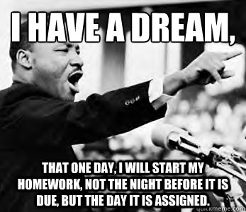 I have a dream,
 That one day, I will start my homework, not the night before it is due, but the day it is assigned. - I have a dream,
 That one day, I will start my homework, not the night before it is due, but the day it is assigned.  Martin Luther King Jr.