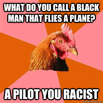 What do you call a black man that flies a plane? A pilot you racist  Anti-Joke Chicken