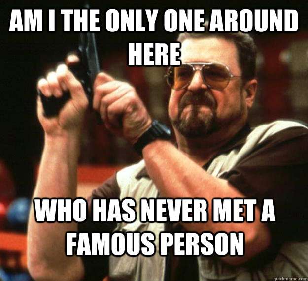 am I the only one around here Who has never met a famous person  Angry Walter