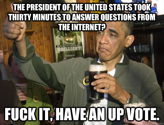 The president of the united states took thirty minutes to answer questions from the internet? Fuck it, have an up vote.  Upvoting Obama