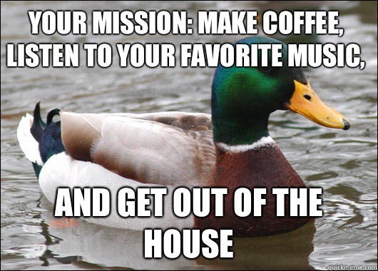 Your mission: make coffee, listen to your favorite music, And get out of the house  Actual Advice Mallard