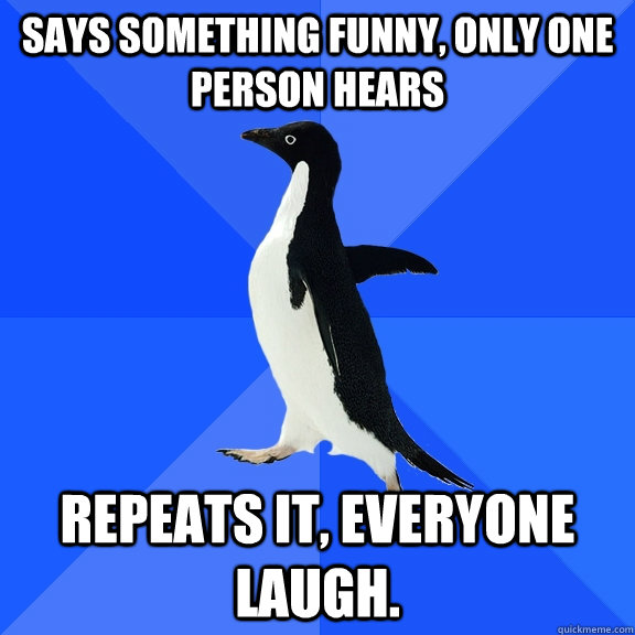 Says something funny, only one person hears Repeats it, everyone laugh.  Socially Awkward Penguin