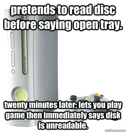 pretends to read disc before saying open tray. twenty minutes later; lets you play game then immediately says disk is unreadable. - pretends to read disc before saying open tray. twenty minutes later; lets you play game then immediately says disk is unreadable.  scumbag xbox