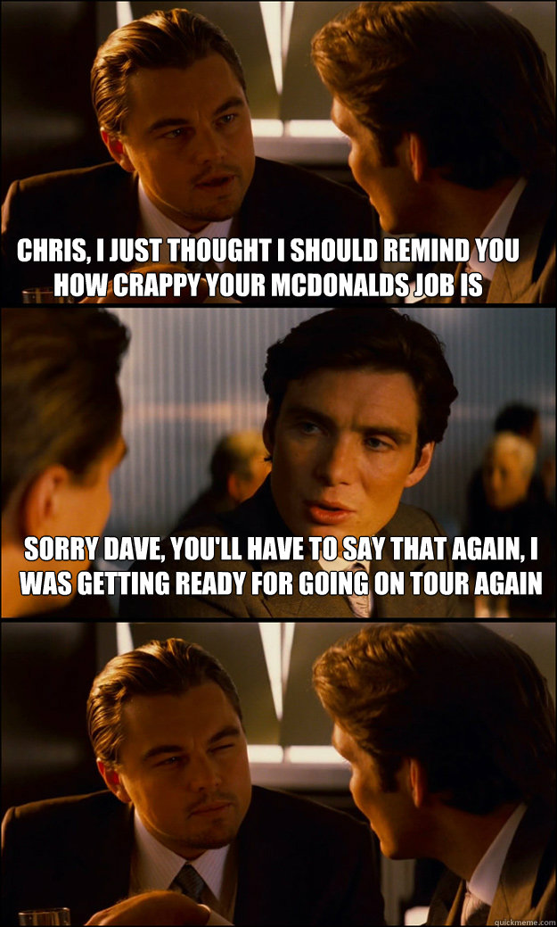 Chris, i just thought i should remind you how crappy your mcdonalds job is sorry dave, you'll have to say that again, i was getting ready for going on tour again  Inception
