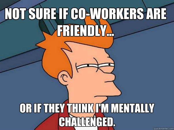 Not sure if co-workers are friendly... Or if they think I'm mentally challenged.  - Not sure if co-workers are friendly... Or if they think I'm mentally challenged.   Futurama Fry