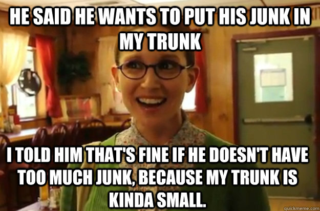 he said he wants to put his junk in my trunk i told him that's fine if he doesn't have too much junk, because my trunk is kinda small.  Sexually Oblivious Female