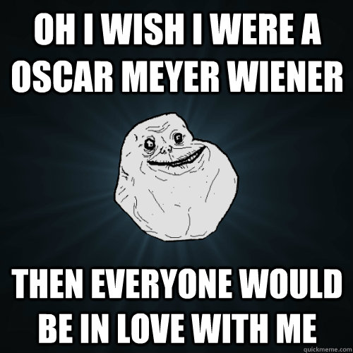 Oh i wish i were a oscar meyer wiener then everyone would be in love with me  Forever Alone