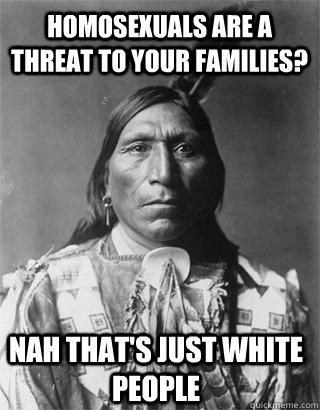 homosexuals are a threat to your families? Nah that's just white people  Vengeful Native American