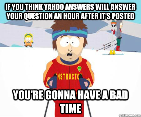 If you think yahoo answers will answer your question an hour after it's posted You're gonna have a bad time  csbadtime