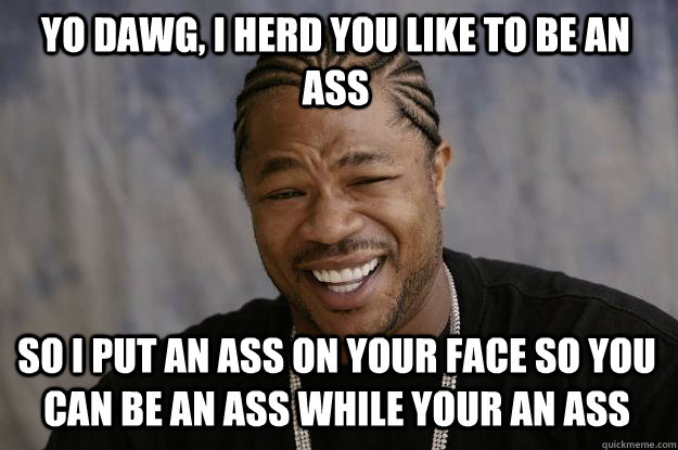 YO DAWG, I HERD YOU LIKE TO BE AN ASS SO I PUT AN ASS ON YOUR FACE SO YOU CAN BE AN ASS WHILE YOUR AN ASS - YO DAWG, I HERD YOU LIKE TO BE AN ASS SO I PUT AN ASS ON YOUR FACE SO YOU CAN BE AN ASS WHILE YOUR AN ASS  Xzibit meme