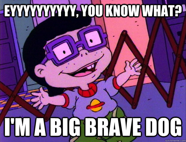 Eyyyyyyyyyy, you know what? I'm a BIG BRAVE DOG  