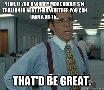 Yeah, If you'd worry more about $14 trillion in debt than whether you can own a AR-15... That'd be great. - Yeah, If you'd worry more about $14 trillion in debt than whether you can own a AR-15... That'd be great.  Bill lumberg