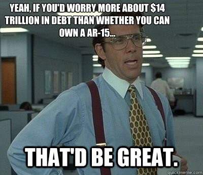 Yeah, If you'd worry more about $14 trillion in debt than whether you can own a AR-15... That'd be great.  Bill lumberg