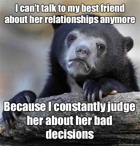 I can't talk to my best friend about her relationships anymore Because I constantly judge her about her bad decisions   Confession Bear