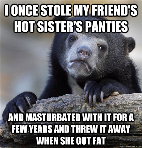 I once stole my friend's hot sister's panties and masturbated with it for a few years and Threw it away when she got fat  Confession Bear