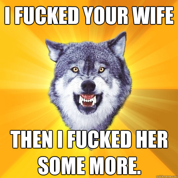 I fucked your Wife Then i fucked her some more.  Courage Wolf
