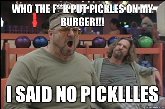Who the f**k put pickles on my burger!!! I said no pickllles   Angry Walter