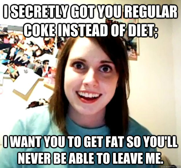 I secretly got you regular coke instead of diet; i want you to get fat so you'll never be able to leave me. - I secretly got you regular coke instead of diet; i want you to get fat so you'll never be able to leave me.  Overly Attached Girlfriend