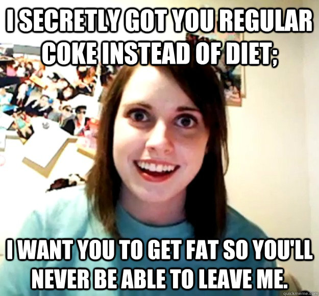I secretly got you regular coke instead of diet; i want you to get fat so you'll never be able to leave me.  Overly Attached Girlfriend